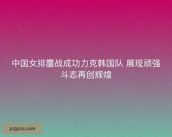 中国女排鏖战成功力克韩国队 展现顽强斗志再创辉煌